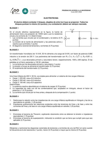 PRUEBAS DE ACCESO A LA UNIVERSIDAD Curso 20072008 ELECTROTECNIA El alumno deberá contestar 4 bloques elegidos de entre los 6 que se proponen Todos los bloques puntúan lo mismo 25 puntos y su contestación deberá ser siempre razonada BLOQUE 1 En el circuito eléctrico representado en la figura la fuente de alimentación tiene una pulsación de 10000 rads y por la resistencia circula una corriente de 1 A Determínese 1 Las corrientes que circulan por el condensador y la bobina 075 puntos 2 La tensión …