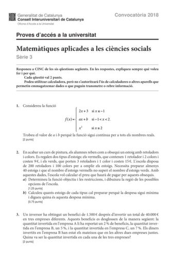 Convocatria 2018 Proves daccés a la universitat Matemtiques aplicades a les cincies socials Srie 3 Responeu a CINC de les sis qestions segents En les respostes expliqueu sempre qu voleu fer i per qu Cada qestió val 2 punts Podeu utilitzar calculadora per no sautoritzar lús de calculadores o altres aparells que permetin emmagatzemar dades o que puguin transmetre o rebre informació 1 Considereu la funció  Trobeu el valor de a i b perqu la funció sigui contínua per a tots els nombres reals 2 punts…