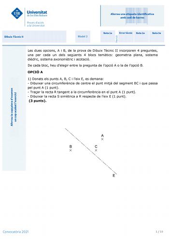 Aferrau una etiqueta identificativa amb codi de barres Dibuix Tcnic II Model 3 Nota 1a Error tcnic Nota 2a Nota 3a Les dues opcions A i B de la prova de Dibuix Tcnic II incorporen 4 preguntes una per cada un dels segents 4 blocs temtics geometria plana sistema didric sistema axonomtric i acotació De cada bloc heu delegir entre la pregunta de lopció A o la de lopció B OPCIÓ A 1 Donats els punts A B C i leix E es demana  Dibuixar una circumferncia de centre el punt mitj del segment BC i que passa…