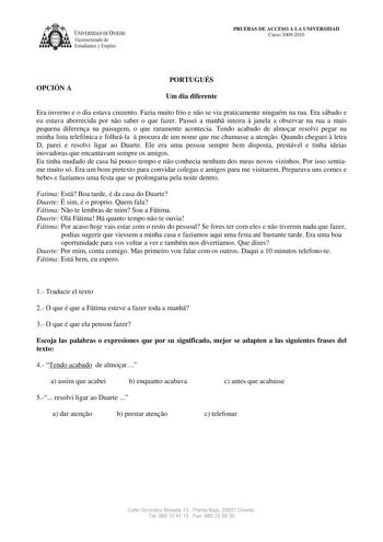 IVERSIDAD DE VIEDO Vicerrectorado de Estudiantes y Empleo PRUEBAS DE ACCESO A LA UNIVERSIDAD Curso 20092010 OPCIÓN A PORTUGUÉS Um dia diferente Era inverno e o dia estava cinzento Fazia muito frio e no se via praticamente ninguém na rua Era sábado e eu estava aborrecida por no saber o que fazer Passei a manh inteira  janela a observar na rua a mais pequena diferena na paisagem o que raramente acontecia Tendo acabado de almoar resolvi pegar na minha lista telefónica e folheála  procura de um nom…