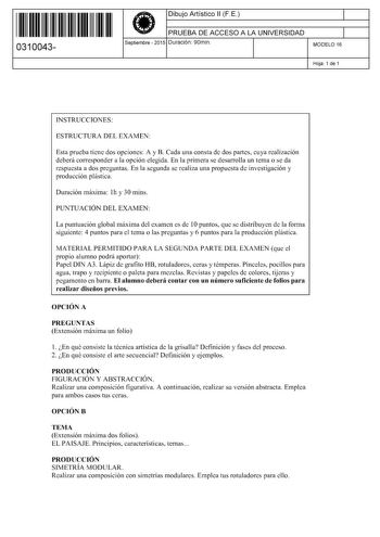 11 1111 1 111 11 1111 11 11 0310043  Dibujo Artístico 11 F E PRUEBA DE ACCESO A LA UNIVERSIDAD Septiembre  2015 Duración 90min 1 1 MODELO 16 Hoja 1 de 1 INSTRUCCIONES ESTRUCTURA DEL EXAMEN Esta prueba tiene dos opciones A y B Cada una consta de dos partes cuya realización deberá corresponder a la opción elegida En la primera se desarrolla un tema o se da respuesta a dos preguntas En la segunda se realiza una propuesta de investigación y producción plástica Duración máxima lh y 30 mins PUNTUACIÓ…