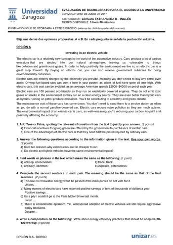   1S42 Universidad Zaragoza EVALUACIÓN DE BACHILLERATO PARA EL ACCESO A LA UNIVERSIDAD CONVOCATORIA DE JUNIO DE 2017 EJERCICIO DE LENGUA EXTRANJERA II  INGLÉS TIEMPO DISPONIBLE 1 hora 30 minutos PUNTUACIÓN QUE SE OTORGARÁ A ESTE EJERCICIO véanse las distintas partes del examen Elija una de las dos opciones propuestas A o B En cada pregunta se señala la puntuación máxima OPCIÓN A Investing in an electric vehicle The electric car is a relatively new concept in the world of the automotive industry…