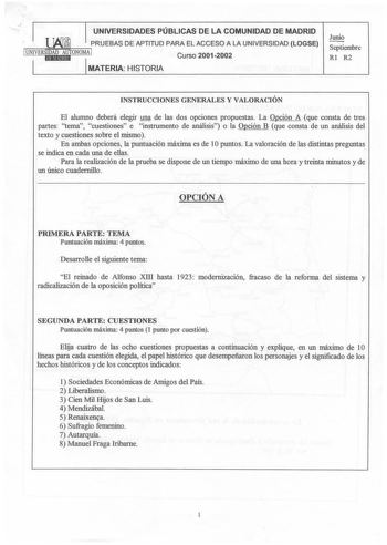 UNIVERSIDADES PÚBLICAS DE LA COMUNIDAD DE MADRID  PRUEBAS DE APTITUD PARA EL ACCESO A LA UNIVERSIDAD LOGSE 1UNIVERSIDAD AUTONOMA 1 Curso 20012002 1 iEIMJ1tlAld IMATERIA HISTORIA Junio Septiembre Rl R2 INSTRUCCIONES GENERALES Y VALORACIÓN El alumno deberá elegir una de las dos opciones propuestas La Opción A que consta de tres partes tema cuestiones e instrumento de análisis o la Opción B que consta de un análisis del texto y cuestiones sobre el mismo En ambas opciones la puntuación máxima es de…