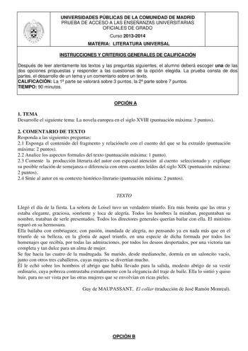 UNIVERSIDADES PÚBLICAS DE LA COMUNIDAD DE MADRID PRUEBA DE ACCESO A LAS ENSEÑANZAS UNIVERSITARIAS OFICIALES DE GRADO Curso 20132014 MATERIA LITERATURA UNIVERSAL INSTRUCCIONES Y CRITERIOS GENERALES DE CALIFICACIÓN Después de leer atentamente los textos y las preguntas siguientes el alumno deberá escoger una de las dos opciones propuestas y responder a las cuestiones de la opción elegida La prueba consta de dos partes el desarrollo de un tema y un comentario sobre un texto CALIFICACIÓN La 1 parte…