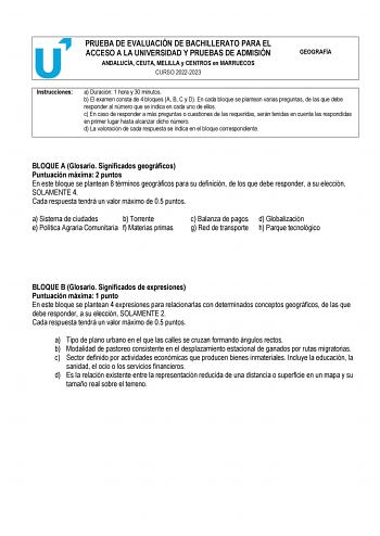 PRUEBA DE EVALUACIÓN DE BACHILLERATO PARA EL ACCESO A LA UNIVERSIDAD Y PRUEBAS DE ADMISIÓN ANDALUCÍA CEUTA MELILLA y CENTROS en MARRUECOS CURSO 20222023 GEOGRAFÍA Instrucciones a Duración 1 hora y 30 minutos b El examen consta de 4 bloques A B C y D En cada bloque se plantean varias preguntas de las que debe responder al número que se indica en cada uno de ellos c En caso de responder a más preguntas o cuestiones de las requeridas serán tenidas en cuenta las respondidas en primer lugar hasta al…