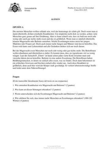 Universidad de Oviedo Pruebas de Acceso a la Universidad Curso 20142015 ALEMÁN OPCIÓN A Die meisten Menschen wollen schlank sein weil das heutzutage als schn gilt Doch wenn man es damit bertreibt drohen ernsthafte Krankheiten Um mglichst nicht dick zu werden achten viele Menschen ganz genau auf ihre Ernhrung Aber es kann schnell sein dass sie bald nur noch sehr wenig oder auch gar nichts mehr essen und das ist gefhrlich Wenn man es nmlich bertreibt knnen Magersucht oder Bulimie entstehen Solche…