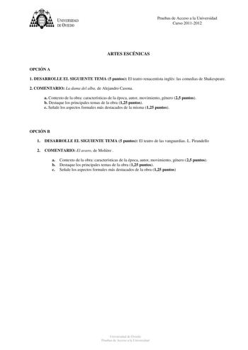 tJk  UNJVERSIDAD DEVIEDO Pruebas de Acceso a la Universidad Curso 20112012 ARTES ESCÉNICAS OPCIÓN A 1 DESARROLLE EL SIGUIENTE TEMA 5 puntos El teatro renacentista inglés las comedias de Shakespeare 2 COMENTARIO La dama del alba de Alejandro Casona a Contexto de la obra características de la época autor movimiento género 25 puntos b Destaque los principales temas de la obra 125 puntos c Señale los aspectos formales más destacados de la misma 125 puntos OPCIÓN B 1 DESARROLLE EL SIGUIENTE TEMA 5 p…