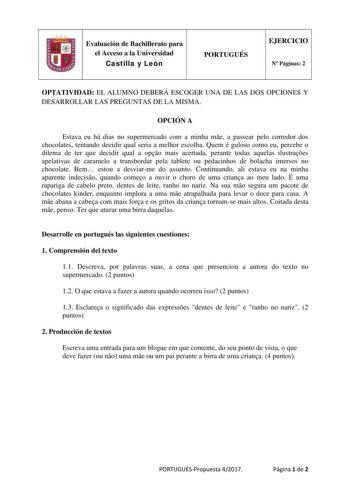 Evaluación de Bachillerato para el Acceso a la Universidad Castilla y León PORTUGUÉS EJERCICIO N Páginas 2 OPTATIVIDAD EL ALUMNO DEBERÁ ESCOGER UNA DE LAS DOS OPCIONES Y DESARROLLAR LAS PREGUNTAS DE LA MISMA OPCIÓN A Estava eu há dias no supermercado com a minha me a passear pelo corredor dos chocolates tentando decidir qual seria a melhor escolha Quem é guloso como eu percebe o dilema de ter que decidir qual a opo mais acertada perante todas aquelas ilustraes apelativas de caramelo a transbord…