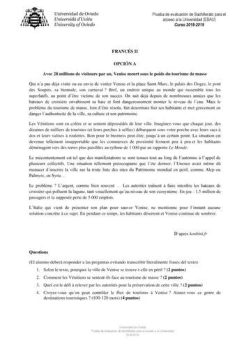 Prueba de evaluación de Bachillerato para el acceso a la Universidad EBAU Curso 20182019 FRANCÉS II OPCIÓN A Avec 28 millions de visiteurs par an Venise meurt sous le poids du tourisme de masse Qui na pas déj visité ou eu envie de visiter Venise et la place SaintMarc le palais des Doges le pont des Soupirs sa biennale son carnaval  Bref un endroit unique au monde qui rassemble tous les superlatifs au point dtre victime de son succs On sait déj depuis de nombreuses années que les bateaux de croi…