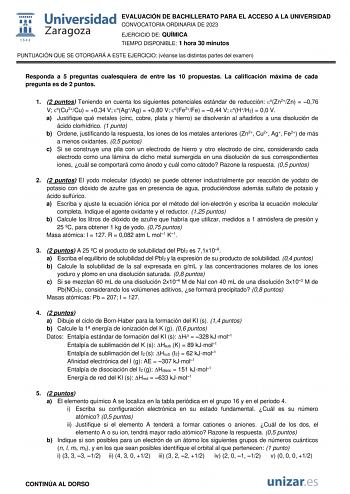 EVALUACIÓN DE BACHILLERATO PARA EL ACCESO A LA UNIVERSIDAD CONVOCATORIA ORDINARIA DE 2023 EJERCICIO DE QUÍMICA TIEMPO DISPONIBLE 1 hora 30 minutos PUNTUACIÓN QUE SE OTORGARÁ A ESTE EJERCICIO véanse las distintas partes del examen Responda a 5 preguntas cualesquiera de entre las 10 propuestas La calificación máxima de cada pregunta es de 2 puntos 1 2 puntos Teniendo en cuenta los siguientes potenciales estándar de reducción oZn2Zn  076 V oCu2Cu  034 V oAgAg  080 V oFe2Fe  044 V oHH2  00 V a Just…