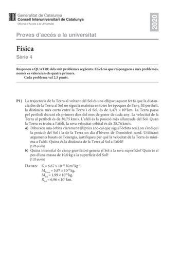 2020 Proves daccés a la universitat Física Srie 4 Responeu a QUATRE dels vuit problemes segents En el cas que respongueu a més problemes només es valoraran els quatre primers Cada problema val 25 punts P1 La trajectria de la Terra al voltant del Sol és una elipse aquest fet fa que la distncia des de la Terra al Sol no sigui la mateixa en totes les poques de lany El periheli la distncia més curta entre la Terra i el Sol és de 1471108km La Terra passa pel periheli durant els primers dies del mes …