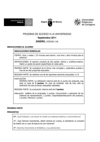 UNIVERSIDAD DE 11 MURCIA 11 Ih Región de Murcia Universidad Politécnica de Cartagena PRUEBAS DE ACCESO A LA UNIVERSIDAD Septiembre 2011 DISEÑO CÓDIGO 145 INDICACIONES AL ALUMNO INDICACIONES GENERALES TIEMPO Hora y media  20 minutos para teoría y una hora y diez minutos para la práctica INSTRUCCIONES El examen constará de dos partes teórica y analíticacreativa Habrá un grado de opción especificado en cada parte PRIMERA PARTE Se contestará de la forma más completa y sistemática posible a tres de …