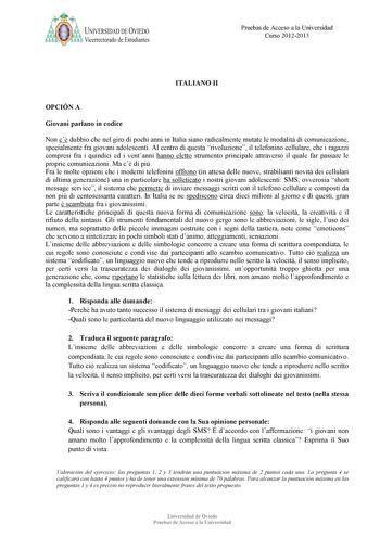 a ij UNIVERSIDAD DE VIEDO Vicerrectorado de Estudiantes Pruebas de Acceso a la Universidad Curso 20122013 ITALIA O II OPCIÓ A Giovani parlano in codice Non c dubbio che nel giro di pochi anni in Italia siano radicalmente mutate le modalit di comunicazione specialmente fra giovani adolescenti Al centro di questa rivoluzione il telefonino cellulare che i ragazzi compresi fra i quindici ed i ventanni hanno eletto strumento principale attraverso il quale far passare le proprie comunicazioni Ma c di…