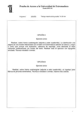 Prueba de Acceso a la Universidad de Extremadura Curso 201314 Asignatura DISEÑO Tiempo máximo de la prueba 1h30 min OPCIÓN A Ejercicio único Realizar sobre trama cuadrangular adjunta a este cuadernillo La distribución una página de una revista relacionada con el teatro en Extremadura edición en blanco y negro o color que incluya una ilustración cabecera de reportaje zona dedicada al texto indicando justificaciones yo limites del texto Realizar todo el ejercicio con tipografía simulada Técnica r…