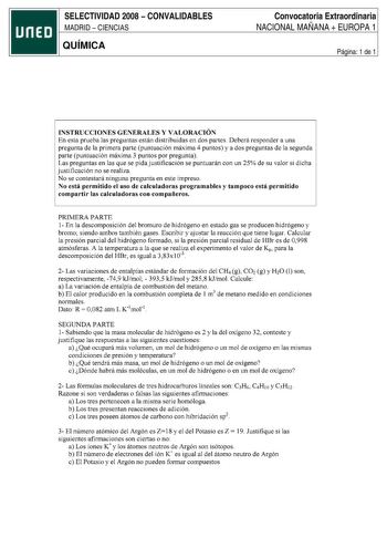 SELECTIVIDAD 2008  CONVALIDABLES MADRID  CIENCIAS QUÍMICA Convocatoria Extraordinaria NACIONAL MAÑANA  EUROPA 1 Página 1 de 1 INSTRUCCIONES GENERALES Y VALORACIÓN En esta prueba las preguntas están distribuidas en dos partes Deberá responder a una pregunta de la primera parte puntuación máxima 4 puntos y a dos preguntas de la segunda parte puntuación máxima 3 puntos por pregunta Las preguntas en las que se pida justificación se puntuarán con un 25 de su valor si dicha justificación no se realiz…