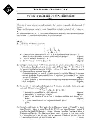 Prova daccés a la Universitat 2010 Matemtiques Aplicades a les Cincies Socials Model 3 Contestau de manera clara i raonada una de les dues opcions proposades Es disposa de 90 minuts Cada qestió es puntua sobre 10 punts La qualificació final sobté de dividir el total entre 4 Es valoraran la correcció i la claredat en el llenguatge matemtic i no matemtic emprat per lalumne Es valoraran negativament els errors de clcul Opció A 1 Considerau el sistema dequacions   1   2  3  2   2  3 a Expressaulo e…