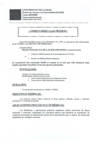 UNIVERSIDAD DE LA RIOJA Prueba de Acceso a la Universidad LOGSE Curso 20072008 Convocatoria Junio ASIGNATURA MECÁNICA  i  COMENTARIOS A LAS PRUEBAS  El presente EXAMEN consta de dos OPCIONES A y B y en cada una de ellas de dos partes una de TORÍA y otra PRÁCTICA DE PROBLEMAS El alumno deberá SELECCIONAR UNA DE LAS DOS OPCIONES y posteriormente  Contestar a DOS preguntas de las tres propuestas en la Teoría y  Resolver los DOS problemas propuestos Se considerará mal contestado TODO el examen en e…