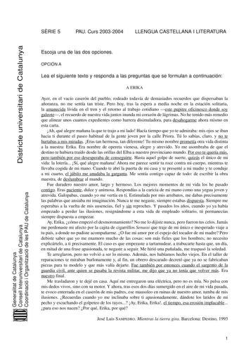 SRIE 5 PAU Curs 20032004 LLENGUA CASTELLANA I LITERATURA Districte universitari de Catalunya Escoja una de las dos opciones OPCIÓN A Lea el siguiente texto y responda a las preguntas que se formulan a continuación A ERIKA Ayer en el vacío caserón del pueblo rodeado todavía de demasiados recuerdos que dispersaban la añoranza no me sentía tan triste Pero hoy tras la espera a media noche en la estación solitaria la amanecida lívida en el tren y el retorno al trabajo cotidiano este pupitre oficines…