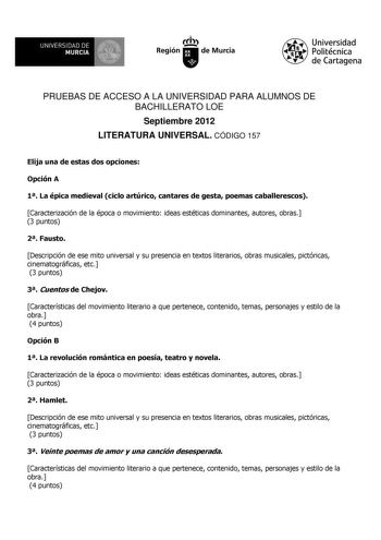 UNIVERSIDAD DE 11 MURCIA 1 Ih Región de Murcia Universidad Politécnica de Cartagena PRUEBAS DE ACCESO A LA UNIVERSIDAD PARA ALUMNOS DE BACHILLERATO LOE Septiembre 2012 LITERATURA UNIVERSAL CÓDIGO 157 Elija una de estas dos opciones Opción A 1 La épica medieval ciclo artúrico cantares de gesta poemas caballerescos Caracterización de la época o movimiento ideas estéticas dominantes autores obras 3 puntos 2 Fausto Descripción de ese mito universal y su presencia en textos literarios obras musicale…