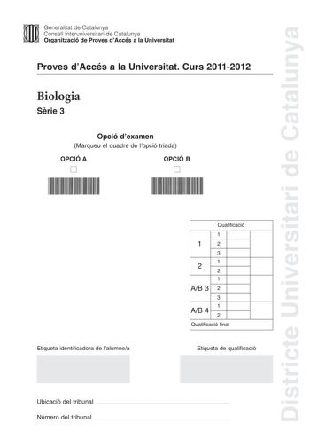 Districte Universitari de Catalunya Jfmm Generalitat de Catalunya Consell lnteruniversitari de Catalunya   Organització de Proves dAccés a la Universitat Proves dAccés a la Universitat Curs 20112012 Biologia Srie 3 Opció dexamen Marqueu el quadre de lopció triada OPCIÓ A D OPCIÓ B D Etiqueta identificadora de lalumnea Qualificació 1 12 3 1 2 2 1 AB 3 2 3 1 AB 4 2 Qualificació final Etiqueta de qualificació Ubicació del tribunal  Número del tribunal  La prova consta de quatre exercicis Els exerc…