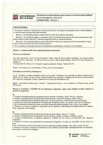 UNIVERSIDAD Evaluación de Bachillerato para Acceso a la Universidad EBAU DE LA RIOJA Curso Académico 20222023 ASIGNATURA GRIEGO 11 INSTRUCCIONES 1 El examen contiene un bloque eón un texto para traducir otro bloque de preguntas sobre el texto elegido y un tercer bloque de preguntas sobre literatura Bloque 1 El estudiante elegirá y traducirá SOLO UNO de los textos propuestos Bloque 11 El estudiante elegirá y contestará a SOLO CUATRO preguntas de entre las propuestas en este bloque según el texto…