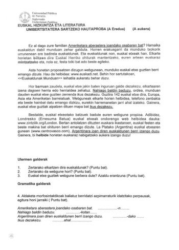 ur f rt iw   Ji Universidad Pública de Navarra  lJ Nafarroako w Unibertsitate Puhlikoa EUSKAL HIZKUNTZA ETA LITERATURA UNIBERTSITATERA SARTZEKO HAUTAPROBA A Eredua A aukera Ez al dago zure familian Ameriketara aberastera ioandako osabaren bat Hamaika euskaldun dabil munduan zehar galduta Horren erakusgarri da munduko txokorik urrunenean ere badirela euskaldunak Eta euskaldunak non euskal etxeak han Elkarte horietan biltzen dira Euskal Herriko ohiturak mantentzeko euren artean euskaraz mintzatze…