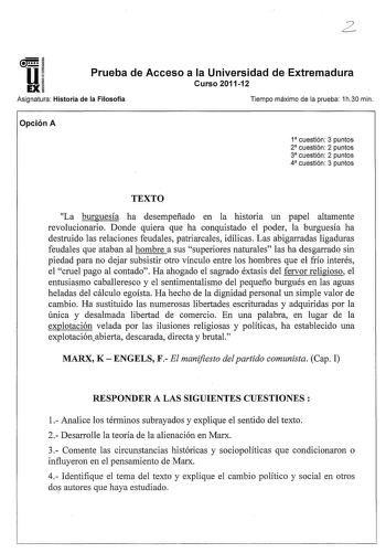 u EX Prueba de Acceso a la Universidad de Extremadura Curso 201112 Asignatura Historia de la Filosofía Tiempo máximo de la prueba 1h30 min Opción A 1 cuestión 3 puntos 2 cuestión 2 puntos 3 cuestión 2 puntos 4 cuestión 3 puntos TEXTO La burguesía ha desempeñado en la historia un papel altamente revolucionario Donde quiera que ha conquistado el poder la burguesía ha destruido las relaciones feudales patriarcales idílicas Las abigarradas ligaduras feudales que ataban al hombre a sus superiores na…