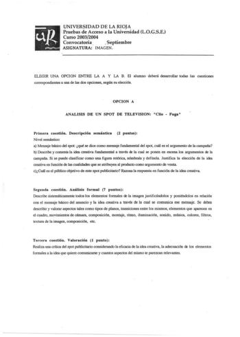 UNIVERSIDAD DE LA RIOJA Pruebas de Acceso a la Universidad L0GSE Curso 20032004 Convocatoria  Septiembre ASIGNATURA IMAGEN ELEGIR UNA OPCION ENTRE LA A Y LA B El alumno deberá desarrollar todas las cuestiones correspondientes a una de las dos opciones según su elección OPCION A ANALISIS DE UN SPOT DE TELEVISION Cllo  Fuga Primera cuestión Descripción semántica 2 puntos Nivel semántico a Mensaje básico del spot qué se dice como mensaje fundamental del spot cuál es el argumento de la campaña b De…