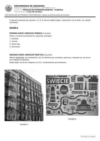 UNIVERSIDAD DE ZARAGOZA PRUEBA DE ACCESO A LA UNIVERSIDAD  SEPTIEMBRE DE 2010 EJERCICIO DE TÉCNICAS DE EXPRESIÓN GRÁFICO  PLÁSTICA TIEMPO DISPONIBLE 1 hora 30 minutos PUNTUACIÓN QUE SE OTORGARÁ A ESTE EJERCICIO véanse las distintas partes del examen El ejercicio presenta dos opciones A y B El alumno deberá elegir y desarrollar una de ellas sin mezclar contenidos OPCIÓN A PRIMERA PARTE EJERCICIO TEÓRICO 4 puntos Define y comenta brevemente los siguientes conceptos 1 Acuarela 2 Tórculo 3 Punta se…