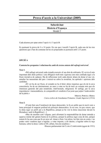 Prova daccés a la Universitat 2005 Selectivitat Histria dEspanya Model 2 Cada alumne pot optar entre lopció A i lopció B Es puntuar la prova de 0 a 10 punts En cas que sesculli lopció B cada una de les tres qestions que shan de contestar de les sis proposades es puntuar amb 333 punts OPCIÓ A Contesta les preguntes i relacionales amb els textos entorn del sufragi universal Text 1 Pel sufragi universal cada ciutad exerceix el seu dret de sobirania El vot és el més important dels drets polítics i …