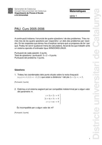 Districte universitari de Catalunya Generalitat de Catalunya Consell Interuniversitari de Catalunya Organització de Proves dAccés a la Universitat Matemtiques srie 1 PAU Curs 20052006 A continuació trobareu lenunciat de quatre qestions i de dos problemes Trieu només tres de les quatre qestions per respondre i un dels dos problemes per resoldre En les respostes que doneu heu dexplicar sempre qu us proposeu de fer i per qu Podeu fer servir qualsevol mena de calculadora llevat de les que treballin…