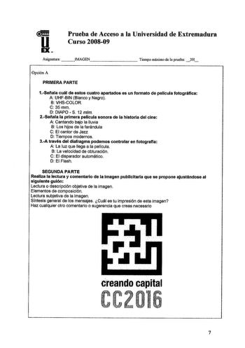 u EX Prueba de Acceso a la Universidad de Extremadura Curso 200809 Asignatura IMAGEN        Tiempo máximo de la prueba 3H Opción A PRIMERA PARTE 1Seflala cuál de estos cuatro apartados es un formato de pelicula fotográfica A UHFBIN Blanco y Negro B VHSCOLOR C 35mm D DIAPOS 12 mm 2Seflala la primera película sonora de la historia del cine A Cantando bajo la lluvia B Los hijos de la farándula C El cantor de Jazz D Tiempos modernos 3A través del diafragma podemos controlar en fotografla A La luz q…