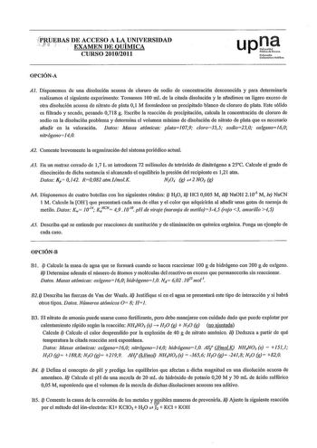 P1lPEBAS DE ACCESO A LAUNIVERSIDAD    EXAMEN DE QUIMICA CURSO 20102011 OPCIÓNA Al Disponemos de una disolución acuosa de clornro de sodio de concentración desconocida y para deteiminarla realizamos el siguiente experimento Tomamos 100 mL de la citada disolución y le afadimos un ligero exceso de otra disolución acuosa de nitrato de plata O 1 M formándose un precipitado blanco de cloruro de plata Este sólido es filtrado y secado pesando 0718 g Escribe la reacción de precipitación calcula la conce…