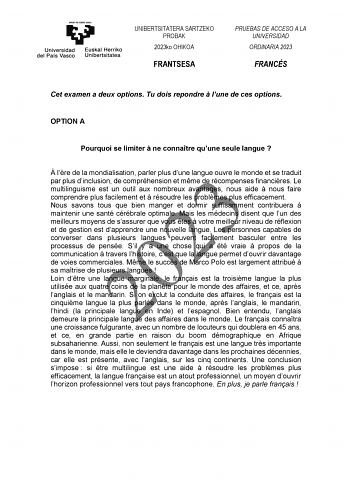 UNIBERTSITATERA SARTZEKO PROBAK 2023ko OHIKOA FRANTSESA PRUEBAS DE ACCESO A LA UNIVERSIDAD ORDINARIA 2023 FRANCÉS Cet examen a deux options Tu dois repondre  lune de ces options OPTION A Pourquoi se limiter  ne connatre quune seule langue   lre de la mondialisation parler plus dune langue ouvre le monde et se traduit 2023 par plus dinclusion de compréhension et mme de récompenses financires Le multilinguisme est un outil aux nombreux avantages nous aide  nous faire comprendre plus facilement et…