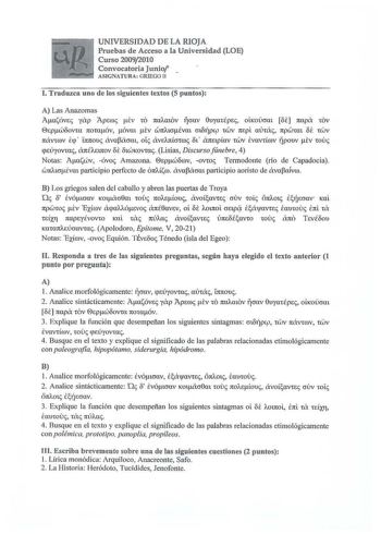 UNIVERSIDAD DE LA RIOJA Pruebas de Acceso a la Universidad LOE Curso 20092010 Convocatoria Junio ASIGNATURA GRIEGO 11 l Traduzca uno de los siguientes textos 5 puntos A Las Anazomas AasóvEc yixp Aperoc tv tO 7tUAatOV 17cmv OvymÉpec OLKOcrm ot napa tOV 0ipwoovm 7tOtaóv óvm tv W7tAtcrÉvm cnopJ tWV mpi mnác 7tpWtat ot tWV návcrov lq  L1t1touc ávaPacrm otc ável1tcrtroc f  ámtpav twv lvavúrov pouv tv touc qeÚyovcac ánéleinov ot otwKovtac Lisias Discurso fúnebre  4 Notas Ataswv óvoc Amazona 0epworov …