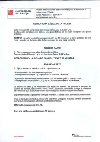 iii1lliJ UNIVERSIDAD DELARIOJA Prueba de Evaluación de Bachillerato para el Acceso a la Universidad EBAU Curso Académico 20172018 ASIGNATURA DISEÑO ESTRUCTURA BÁSICA DE LA PRUEBA Esta prueba está compuesta por dos opciones A y B Elegir una Cada opción consta de dos partes Una parte teórica de elección múltiple y una parte práctica TIEMPO La parte teórica tiene una duración de 15 minutos y la parte práctica de una hora y cuarto La duración total de la prueba es de una hora y media PRIMERA PARTE …