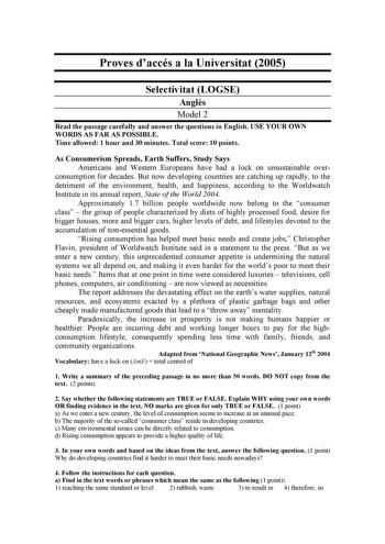 Proves daccés a la Universitat 2005 Selectivitat LOGSE Angls Model 2 Read the passage carefully and answer the questions in English USE YOUR OWN WORDS AS FAR AS POSSIBLE Time allowed 1 hour and 30 minutes Total score 10 points As Consumerism Spreads Earth Suffers Study Says Americans and Western Europeans have had a lock on unsustainable over consumption for decades But now developing countries are catching up rapidly to the detriment of the environment health and happiness according to the Wor…