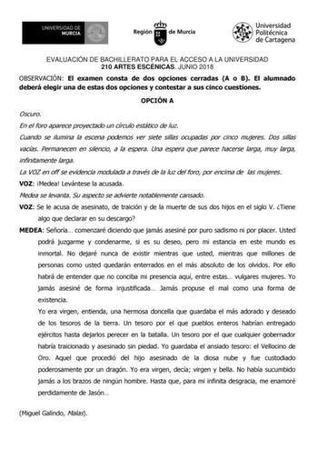 EVALUACIÓN DE BACHILLERATO PARA EL ACCESO A LA UNIVERSIDAD 210 ARTES ESCÉNICAS JUNIO 2018 OBSERVACIÓN El examen consta de dos opciones cerradas A o B El alumnado deberá elegir una de estas dos opciones y contestar a sus cinco cuestiones OPCIÓN A Oscuro En el foro aparece proyectado un círculo estático de luz Cuando se ilumina la escena podemos ver siete sillas ocupadas por cinco mujeres Dos sillas vacías Permanecen en silencio a la espera Una espera que parece hacerse larga muy larga infinitame…