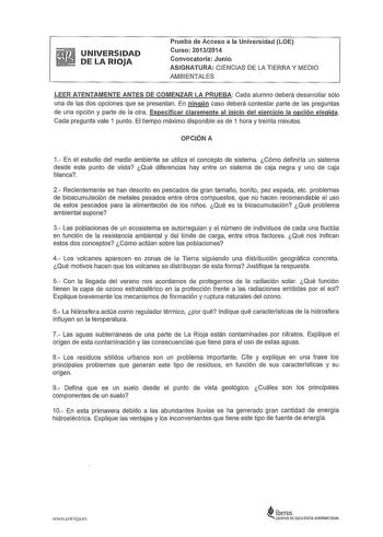 UNIVERSIDAD DE LA RIOJA Prueba de Acceso a la Universidad LOE Curso 20132014 Convocatoria Junio ASIGNATURA CIENCIAS DE LA TIERRA Y MEDIO AMBIENTALES LEER ATENTAMENTE ANTES DE COMENZAR LA PRUEBA Cada alumno deberá desarrollar sólo una de las dos opciones que se presentan En ningún caso deberá contestar parte de las preguntas de una opción y parte de la otra Especificar claramente al inicio del ejercicio la opción elegida Cada pregunta vale 1 punto El tiempo máximo disponible es de 1 hora y trein…