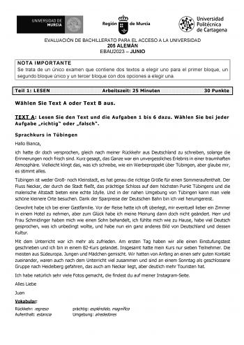 EVALUACIÓN DE BACHILLERATO PARA EL ACCESO A LA UNIVERSIDAD 205 ALEMÁN EBAU2023  JUNIO NOTA IMPORTANTE Se trata de un único examen que contiene dos textos a elegir uno para el primer bloque un segundo bloque único y un tercer bloque con dos opciones a elegir una Teil 1 LESEN Arbeitszeit 25 Minuten Whlen Sie Text A oder Text B aus 30 Punkte TEXT A Lesen Sie den Text und die Aufgaben 1 bis 6 dazu Whlen Sie bei jeder Aufgabe richtig oder falsch Sprachkurs in Tbingen Hallo Bianca ich hatte dir doch …