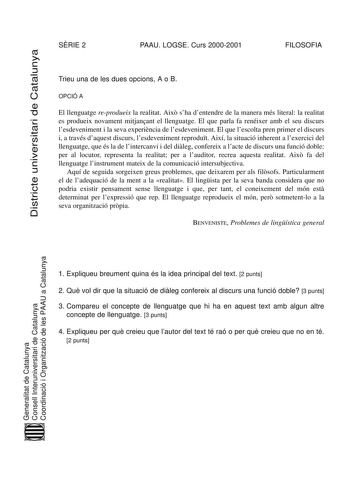 Districte universitari de Catalunya SRIE 2 PAAU LOGSE Curs 20002001 FILOSOFIA Trieu una de les dues opcions A o B OPCIÓ A El llenguatge reprodueix la realitat Aix sha dentendre de la manera més literal la realitat es produeix novament mitjanant el llenguatge El que parla fa renéixer amb el seu discurs lesdeveniment i la seva experincia de lesdeveniment El que lescolta pren primer el discurs i a través daquest discurs lesdeveniment reprodut Així la situació inherent a lexercici del llenguatge qu…