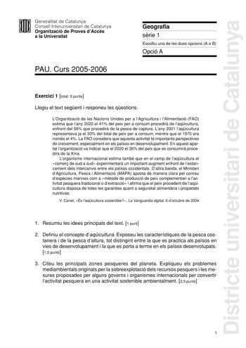 Districte universitari de Catalunya Generalitat de Catalunya Consell Interuniversitari de Catalunya Organització de Proves dAccés a la Universitat PAU Curs 20052006 Geografia srie 1 Escolliu una de les dues opcions A o B Opció A Exercici 1 total 5 punts Llegiu el text segent i responeu les qestions LOrganització de les Nacions Unides per a lAgricultura i lAlimentació FAO estima que lany 2020 el 41 del peix per a consum procedir de laqicultura enfront del 59 que procedir de la pesca de captura L…