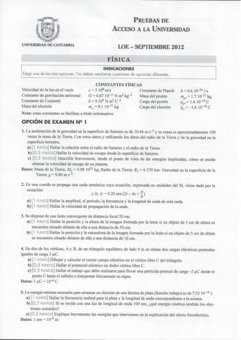 PRUEBAS DE ACCESO A LA UNIVERSIDAD UNIVERSIDAD DE CANTABRIA LOE  SEPTIEMBRE 2012 FÍSICA INDICACIONES Elegir uno de los dos opciones No deben resolverse cuestiones de opciones diferentes Velocidad de la luz en el vacío Constante de gravitación universal Constante de Coulomb Masa del electrón CONSTANTES FÍSICAS e 3 108 mis Constante de Planck G 667 10 11 N m2 kg2 k  9 109 N m2 c2 Masa del protón Carga del protón me 91 1031 kg Carga del electrón Nota estas constantes se facilitan a título informat…