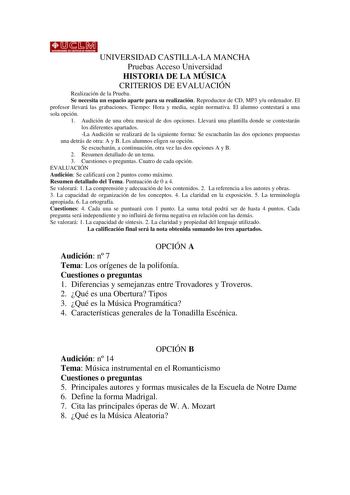 UNIVERSIDAD CASTILLALA MANCHA Pruebas Acceso Universidad HISTORIA DE LA MÚSICA CRITERIOS DE EVALUACIÓN Realización de la Prueba Se necesita un espacio aparte para su realización Reproductor de CD MP3 yu ordenador El profesor llevará las grabaciones Tiempo Hora y media según normativa El alumno contestará a una sola opción 1 Audición de una obra musical de dos opciones Llevará una plantilla donde se contestarán los diferentes apartados La Audición se realizará de la siguiente forma Se escucharán…