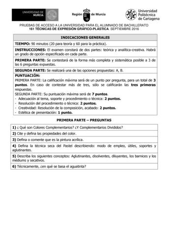 UNIVERSIDAD DE 111J MURCIA 1 1 Ih Región de Murcia Universidad Politécnica de Cartagena PRUEBAS DE ACCESO A LA UNIVERSIDAD PARA EL ALUMNADO DE BACHILLERATO 161 TÉCNICAS DE EXPRESIÓN GRÁFICOPLÁSTICA SEPTIEMBRE 2016 INDICACIONES GENERALES TIEMPO 90 minutos 20 para teoría y 60 para la práctica INSTRUCCIONES El examen constará de dos partes teórica y analíticacreativa Habrá un grado de opción especificado en cada parte PRIMERA PARTE Se contestará de la forma más completa y sistemática posible a 3 d…