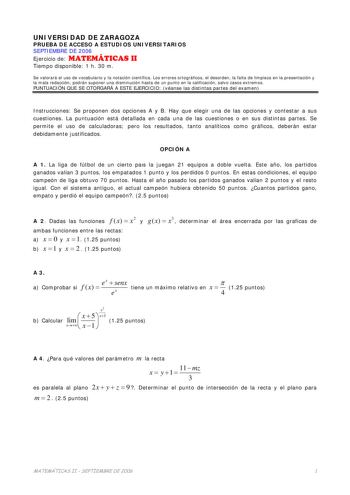 UNIVERSIDAD DE ZARAGOZA PRUEBA DE ACCESO A ESTUDIOS UNIVERSITARIOS SEPTIEMBRE DE 2006 Ejercicio de MATEMÁTICAS II Tiempo disponible 1 h 30 m Se valorará el uso de vocabulario y la notación científica Los errores ortográficos el desorden la falta de limpieza en la presentación y la mala redacción podrán suponer una disminución hasta de un punto en la calificación salvo casos extremos PUNTUACIÓN QUE SE OTORGARÁ A ESTE EJERCICIO véanse las distintas partes del examen Instrucciones Se proponen dos …