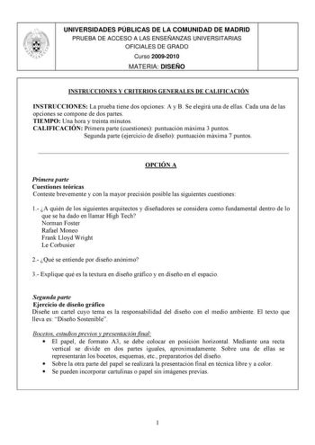 UNIVERSIDADES PÚBLICAS DE LA COMUNIDAD DE MADRID PRUEBA DE ACCESO A LAS ENSEÑANZAS UNIVERSITARIAS OFICIALES DE GRADO Curso 20092010 MATERIA DISEÑO INSTRUCCIONES Y CRITERIOS GENERALES DE CALIFICACIÓN INSTRUCCIONES La prueba tiene dos opciones A y B Se elegirá una de ellas Cada una de las opciones se compone de dos partes TIEMPO Una hora y treinta minutos CALIFICACIÓN Primera parte cuestiones puntuación máxima 3 puntos Segunda parte ejercicio de diseño puntuación máxima 7 puntos  OPCIÓN A Primera…