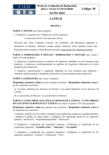 Proba de Avaliación do Bacharelato para o Acceso á Universidade XUÑO 2019 LATÍN II Código 30 OPCIÓN A PARTE 1 TEXTOS ata  hasta 6 puntos 1 Tradúzase o seguinte texto  Tradúzcase el texto siguiente O emperador Nerón  El emperador Nerón Successit huic Nero Caligulae avunculo suo simillimus qui Romanum imperium et deformavit et diminuit Infinitam senatus partem interfecit bonis omnibus hostis fuit Parricidia multa commisit Urbem Romam incendit ut spectaculi eius imaginem cerneret PARTE 2 MORFOLOXÍ…