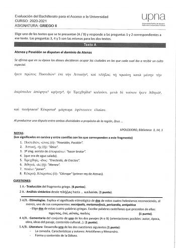 Evaluación del Bachillerato para el Acceso a la Universidad CURSO 20202021 ASIGNATURA GRIEGO 11 upna Universidad Pública de Navarra Mafmmako Unbertsilale Publkoa Elige uno de los textos que se te presentan A B y responde a las preguntas 1 y 2 correspondientes a ese texto Las preguntas 3 4 y 5 son las mismas para los dos textos Atenea y Poseidón se disputan el dominio de Atenas Se afirma que en su época las dioses decidieron ocupar las ciudades en las que cada cual iba a recibir un culto especia…