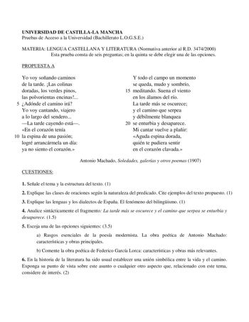 UNIVERSIDAD DE CASTILLALA MANCHA Pruebas de Acceso a la Universidad Bachillerato LOGSE MATERIA LENGUA CASTELLANA Y LITERATURA Normativa anterior al RD 34742000 Esta prueba consta de seis preguntas en la quinta se debe elegir una de las opciones PROPUESTA A Yo voy soñando caminos de la tarde Las colinas doradas los verdes pinos las polvorientas encinas 5 Adónde el camino irá Yo voy cantando viajero a lo largo del sendero La tarde cayendo está En el corazón tenía 10 la espina de una pasión logré …